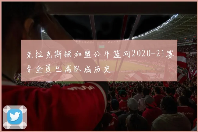 克拉克斯顿加盟公牛篮网2020-21赛季全员已离队成历史
