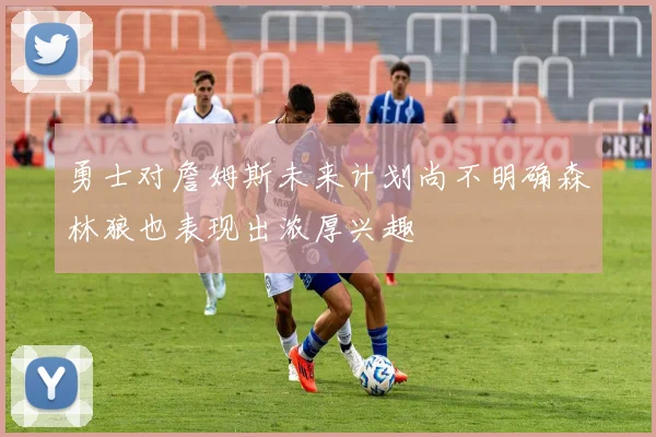 勇士对詹姆斯未来计划尚不明确森林狼也表现出浓厚兴趣