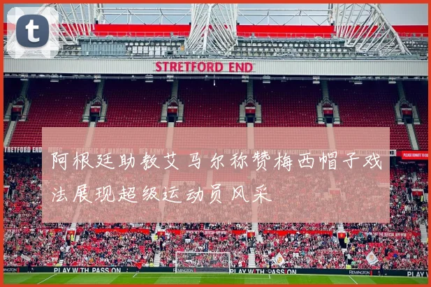 阿根廷助教艾马尔称赞梅西帽子戏法展现超级运动员风采
