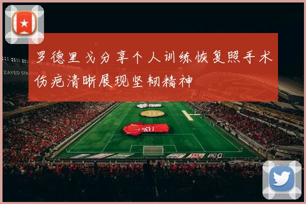 罗德里戈分享个人训练恢复照手术伤疤清晰展现坚韧精神