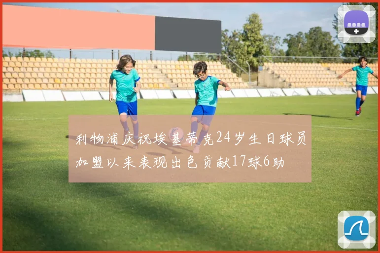 利物浦庆祝埃基蒂克24岁生日球员加盟以来表现出色贡献17球6助
