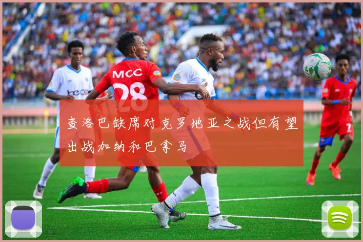 查洛巴缺席对克罗地亚之战但有望出战加纳和巴拿马