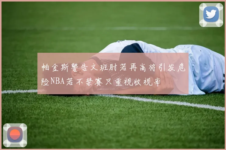帕金斯警告文班肘若再高将引发危险NBA若不禁赛只重视收视率