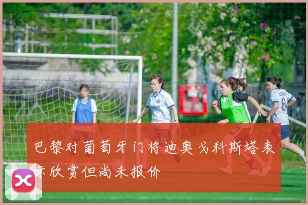 巴黎对葡萄牙门将迪奥戈科斯塔表示欣赏但尚未报价