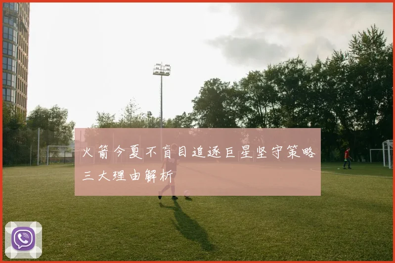 火箭今夏不盲目追逐巨星坚守策略三大理由解析