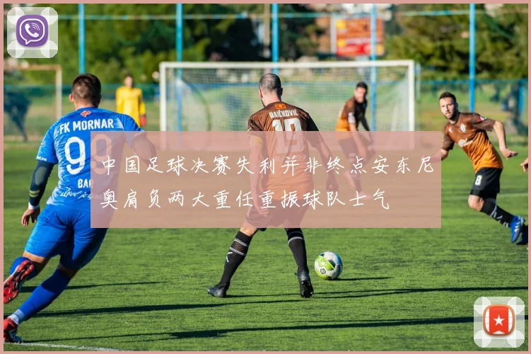 中国足球决赛失利并非终点安东尼奥肩负两大重任重振球队士气