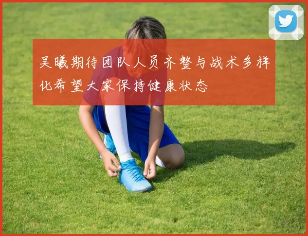 吴曦期待团队人员齐整与战术多样化希望大家保持健康状态