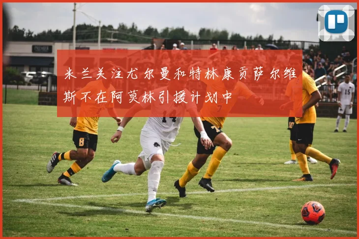 米兰关注尤尔曼和特林康贡萨尔维斯不在阿莫林引援计划中