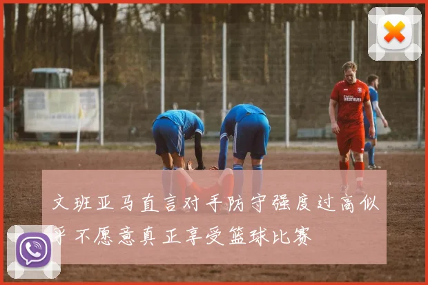 文班亚马直言对手防守强度过高似乎不愿意真正享受篮球比赛