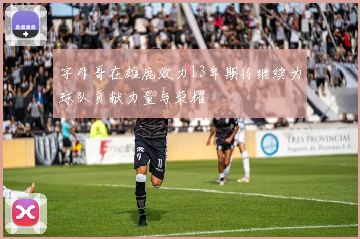 字母哥在雄鹿效力13年期待继续为球队贡献力量与荣耀