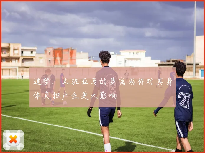 追梦：文班亚马的身高或将对其身体负担产生更大影响
