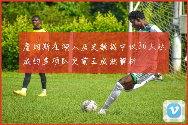 詹姆斯在湖人历史数据中仅36人达成的多项队史前五成就解析