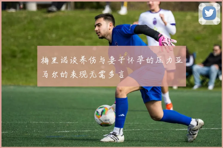 梅里诺谈养伤与妻子怀孕的压力亚马尔的表现无需多言