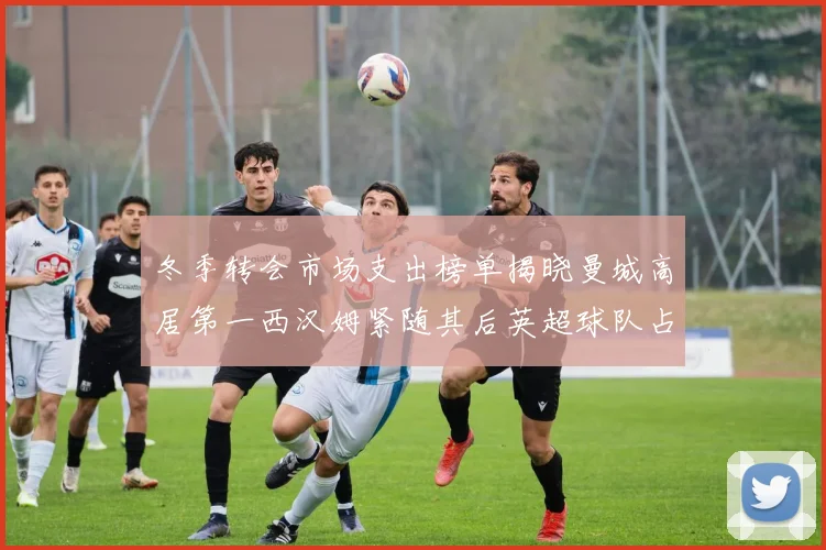 冬季转会市场支出榜单揭晓曼城高居第一西汉姆紧随其后英超球队占据五席