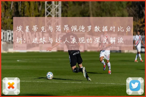 埃基蒂克与若昂佩德罗数据对比分析：进球与过人表现的深度解读