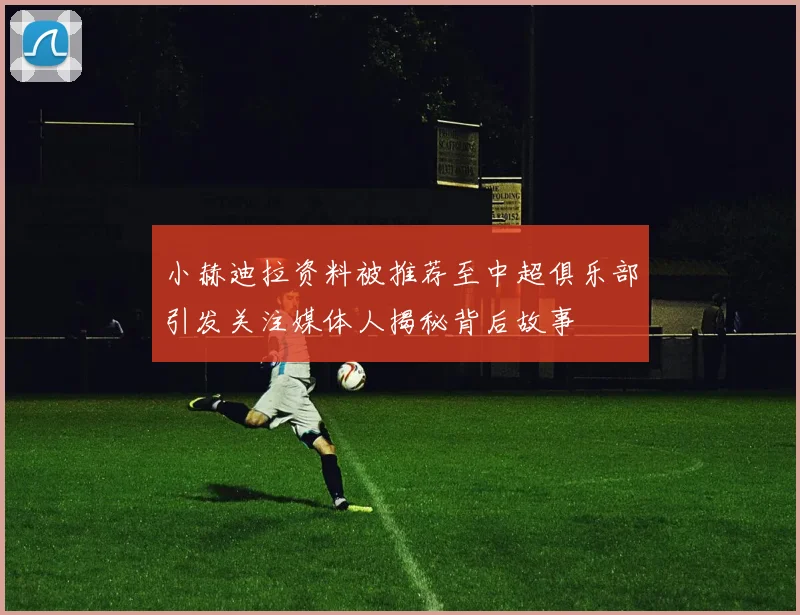 小赫迪拉资料被推荐至中超俱乐部引发关注媒体人揭秘背后故事