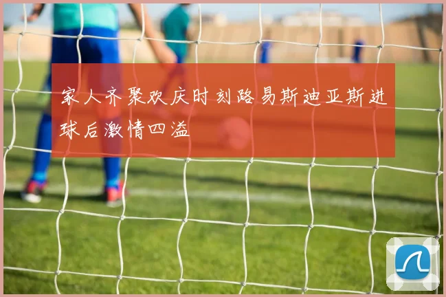 家人齐聚欢庆时刻路易斯迪亚斯进球后激情四溢
