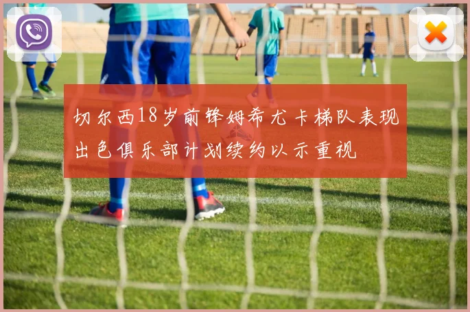 切尔西18岁前锋姆希尤卡梯队表现出色俱乐部计划续约以示重视