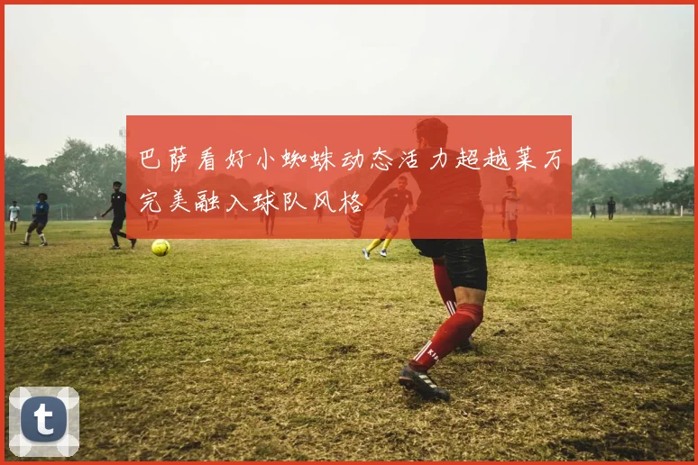巴萨看好小蜘蛛动态活力超越莱万完美融入球队风格