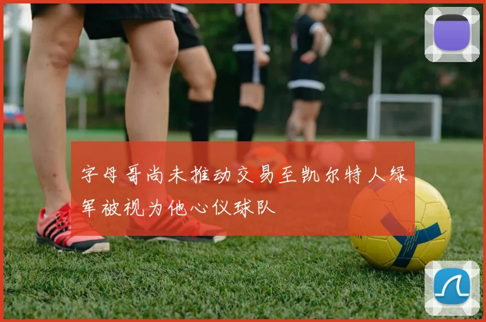 字母哥尚未推动交易至凯尔特人绿军被视为他心仪球队