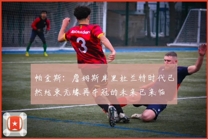 帕金斯：詹姆斯库里杜兰特时代已然结束无缘再夺冠的未来已来临