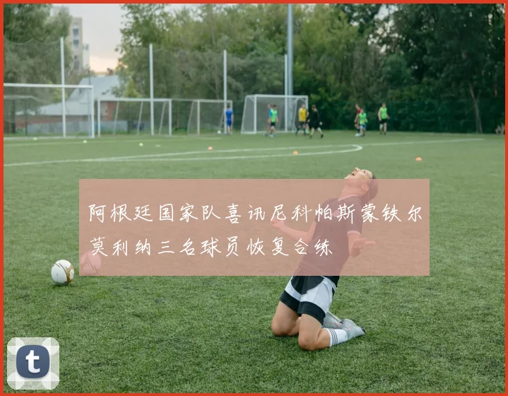 阿根廷国家队喜讯尼科帕斯蒙铁尔莫利纳三名球员恢复合练