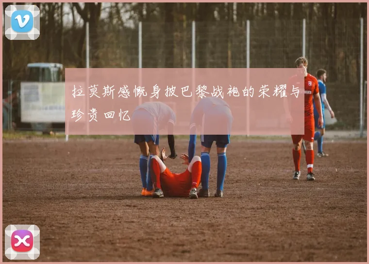拉莫斯感慨身披巴黎战袍的荣耀与珍贵回忆