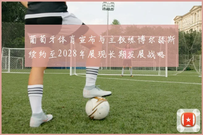 葡萄牙体育宣布与主教练博尔赫斯续约至2028年展现长期发展战略