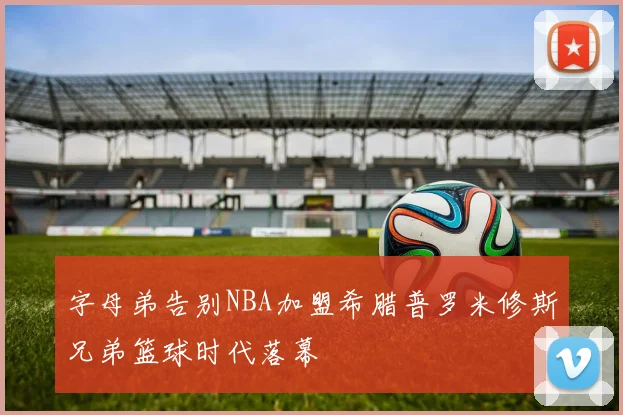 字母弟告别NBA加盟希腊普罗米修斯兄弟篮球时代落幕