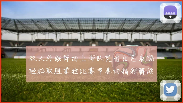 双大外缺阵的上海队凭借出色表现轻松取胜掌控比赛节奏的精彩解读